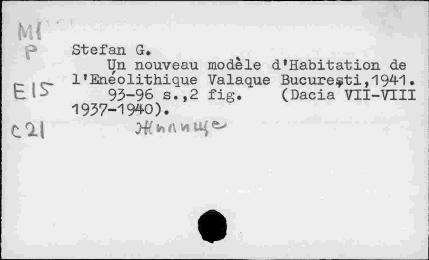 ﻿МІ
f» Stefan G.
Un nouveau modèle d’Habitation de
. l’Enéolithique Valaque Bucure$ti,1941.
95-96 s.,2 fig. (Dacia VII-VIII 1957-1940).
CQlI	Жилиіце>